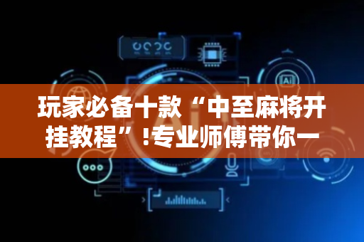 玩家必备十款“中至麻将开挂教程”!专业师傅带你一起了解（详细教程）-抖音