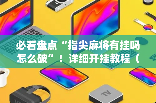必看盘点“指尖麻将有挂吗怎么破”！详细开挂教程（确实真的有挂)-抖音