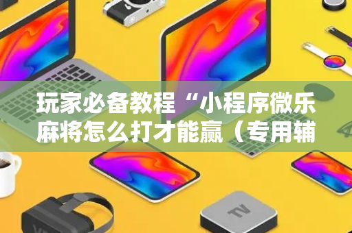 玩家必备教程“小程序微乐麻将怎么打才能赢（专用辅牌神器免安装）