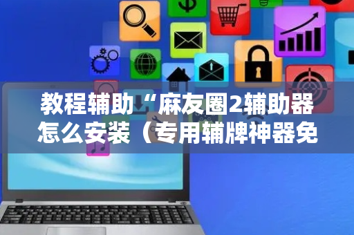 教程辅助“麻友圈2辅助器怎么安装（专用辅牌神器免安装）