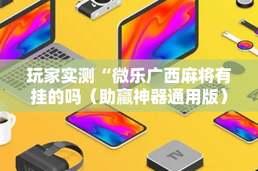 玩家实测“微乐广西麻将有挂的吗（助赢神器通用版）
