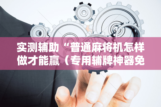 实测辅助“普通麻将机怎样做才能赢（专用辅牌神器免安装）