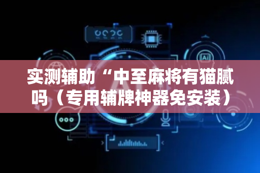实测辅助“中至麻将有猫腻吗（专用辅牌神器免安装）