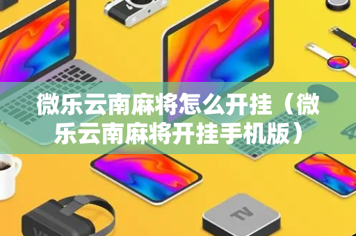 微乐云南麻将怎么开挂（微乐云南麻将开挂手机版）