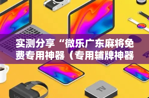 实测分享“微乐广东麻将免费专用神器（专用辅牌神器免安装）