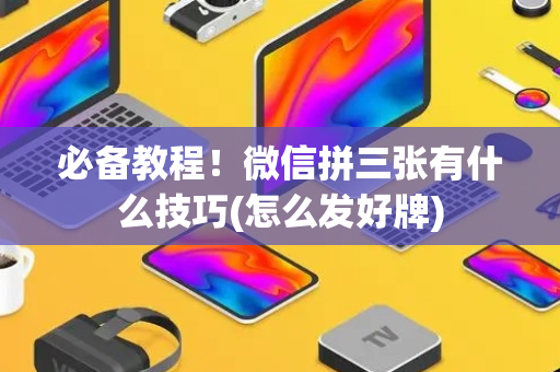 必备教程！微信拼三张有什么技巧(怎么发好牌)