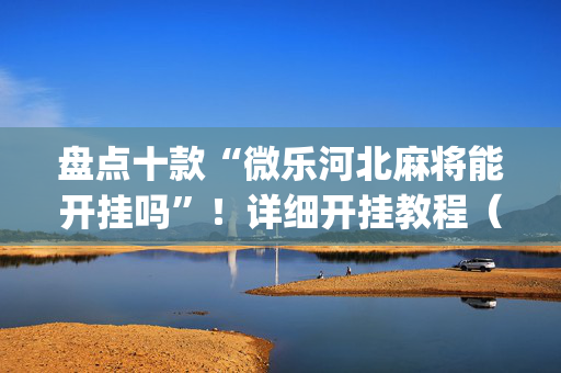盘点十款“微乐河北麻将能开挂吗”！详细开挂教程（确实真的有挂)-抖音