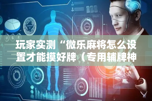 玩家实测“微乐麻将怎么设置才能摸好牌（专用辅牌神器免安装）