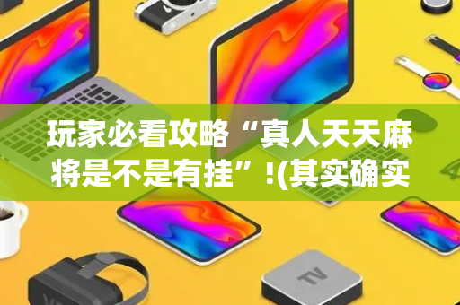 玩家必看攻略“真人天天麻将是不是有挂”!(其实确实有挂)-抖音