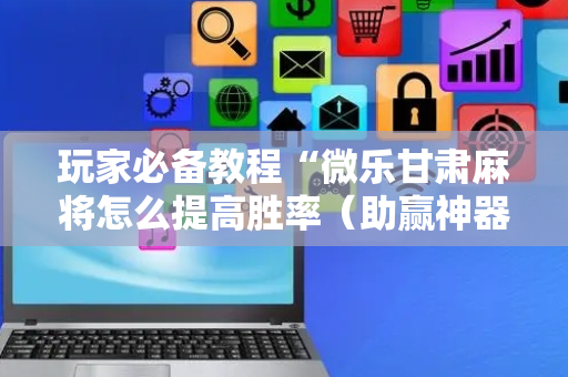 玩家必备教程“微乐甘肃麻将怎么提高胜率（助赢神器通用版）