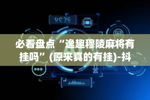 必看盘点“逸趣穆陵麻将有挂吗”(原来真的有挂)-抖音