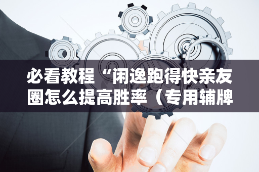 必看教程“闲逸跑得快亲友圈怎么提高胜率（专用辅牌神器免安装）