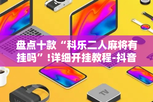 盘点十款“科乐二人麻将有挂吗”!详细开挂教程-抖音
