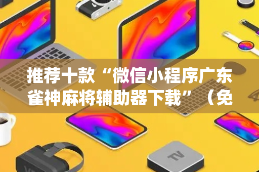 推荐十款“微信小程序广东雀神麻将辅助器下载”（免费辅助)