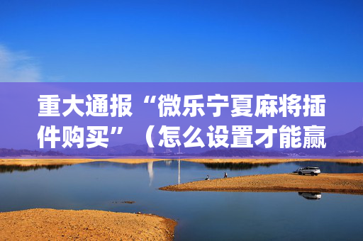 重大通报“微乐宁夏麻将插件购买”（怎么设置才能赢)