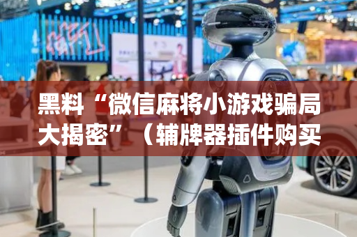 黑料“微信麻将小游戏骗局大揭密”（辅牌器插件购买)