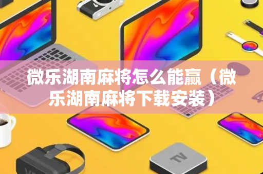 微乐湖南麻将怎么能赢（微乐湖南麻将下载安装）