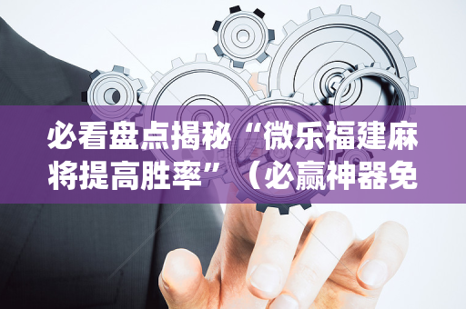 必看盘点揭秘“微乐福建麻将提高胜率”（必赢神器免费安装)