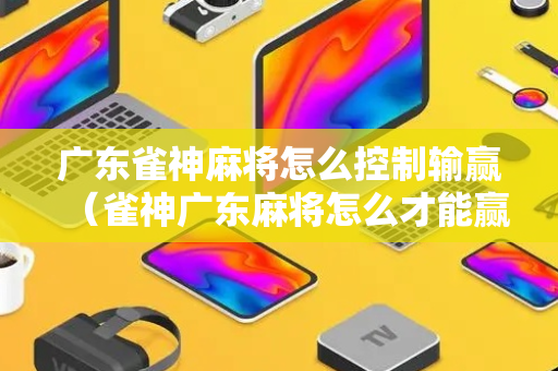 广东雀神麻将怎么控制输赢（雀神广东麻将怎么才能赢）