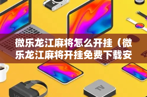 微乐龙江麻将怎么开挂（微乐龙江麻将开挂免费下载安装）
