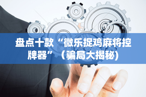 盘点十款“微乐捉鸡麻将控牌器”（骗局大揭秘)