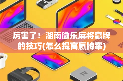 厉害了！湖南微乐麻将赢牌的技巧(怎么提高赢牌率)