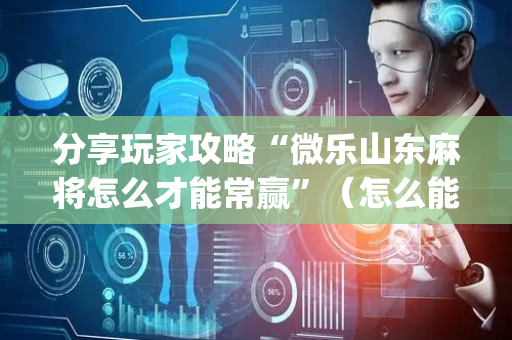 分享玩家攻略“微乐山东麻将怎么才能常赢”（怎么能得到好牌)