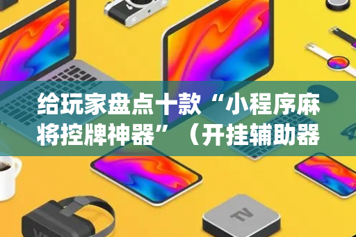 给玩家盘点十款“小程序麻将控牌神器”（开挂辅助器脚本)