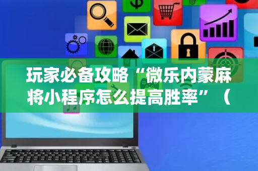 玩家必备攻略“微乐内蒙麻将小程序怎么提高胜率”（怎么控制输赢)