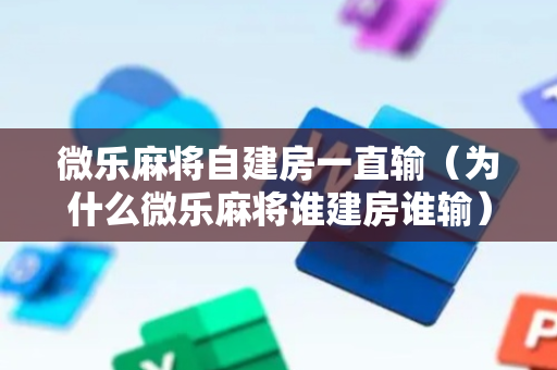 微乐麻将自建房一直输（为什么微乐麻将谁建房谁输）