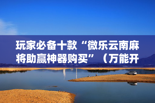 玩家必备十款“微乐云南麻将助赢神器购买”（万能开挂器)