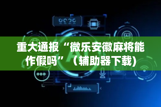 重大通报“微乐安徽麻将能作假吗”（辅助器下载)