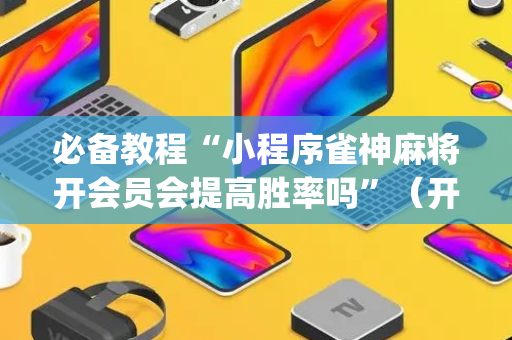 必备教程“小程序雀神麻将开会员会提高胜率吗”（开挂辅助插件)