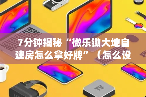 7分钟揭秘“微乐锄大地自建房怎么拿好牌”（怎么设置能有好牌)