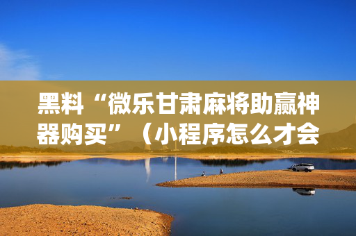 黑料“微乐甘肃麻将助赢神器购买”（小程序怎么才会赢)