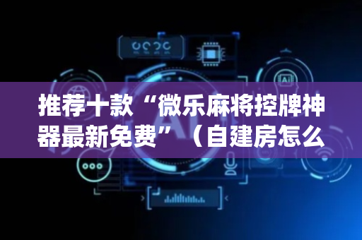 推荐十款“微乐麻将控牌神器最新免费”（自建房怎么拿好牌)