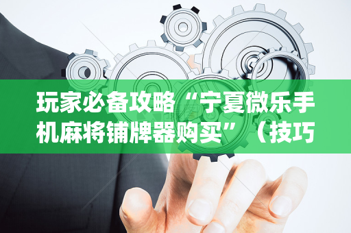 玩家必备攻略“宁夏微乐手机麻将铺牌器购买”（技巧和打好牌方法)