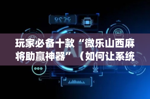 玩家必备十款“微乐山西麻将助赢神器”（如何让系统发好牌)