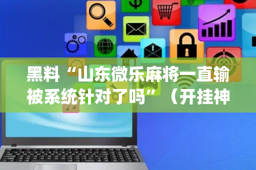 黑料“山东微乐麻将一直输被系统针对了吗”（开挂神器下载)
