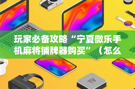 玩家必备攻略“宁夏微乐手机麻将铺牌器购买”（怎么能让牌好一点)