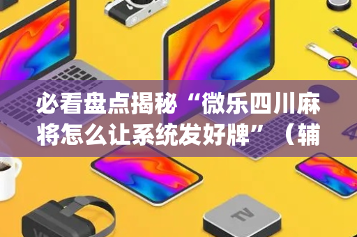 必看盘点揭秘“微乐四川麻将怎么让系统发好牌”（辅助神器免费)