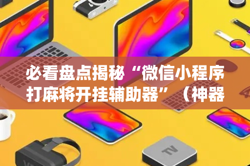 必看盘点揭秘“微信小程序打麻将开挂辅助器”（神器最新免费)