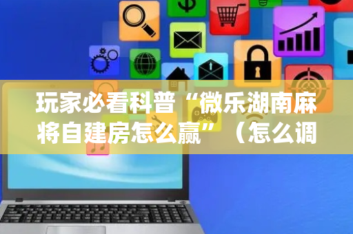 玩家必看科普“微乐湖南麻将自建房怎么赢”（怎么调胜率)