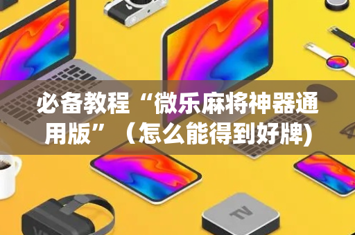 必备教程“微乐麻将神器通用版”（怎么能得到好牌)