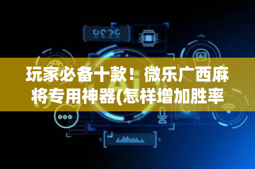 玩家必备十款！微乐广西麻将专用神器(怎样增加胜率)