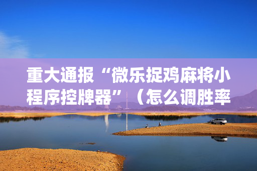 重大通报“微乐捉鸡麻将小程序控牌器”（怎么调胜率)