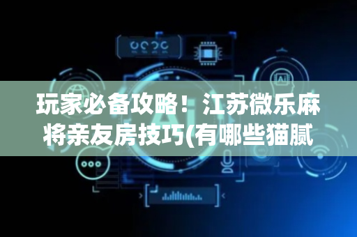 玩家必备攻略！江苏微乐麻将亲友房技巧(有哪些猫腻)
