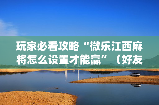 玩家必看攻略“微乐江西麻将怎么设置才能赢”（好友房怎么才能赢)
