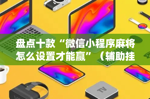 盘点十款“微信小程序麻将怎么设置才能赢”（辅助挂发牌规律)