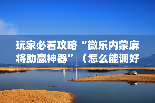 玩家必看攻略“微乐内蒙麻将助赢神器”（怎么能调好牌)